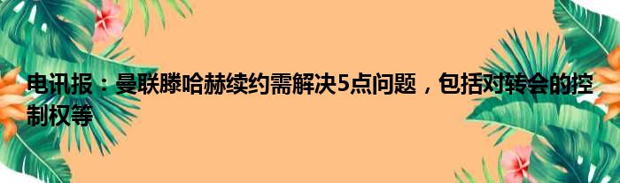 电讯报：曼联滕哈赫续约需解决5点问题，包括对转会的控制权等