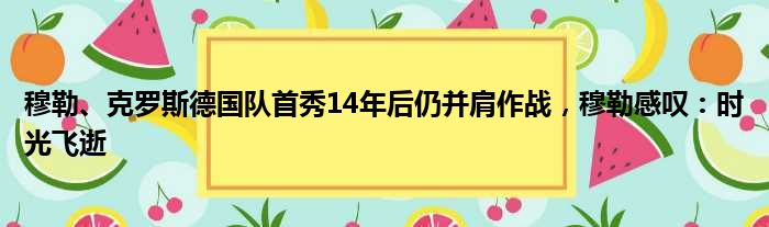 穆勒、克罗斯德国队首秀14年后仍并肩作战，穆勒感叹：时光飞逝