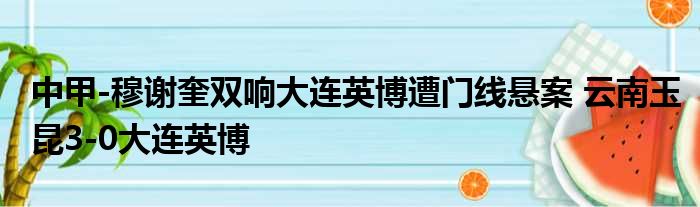 中甲-穆谢奎双响大连英博遭门线悬案 云南玉昆3-0大连英博