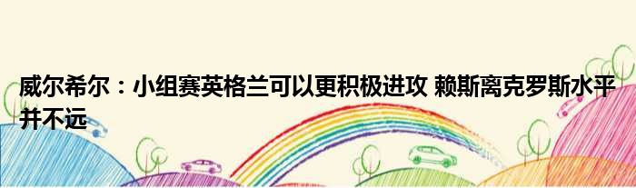 威尔希尔：小组赛英格兰可以更积极进攻 赖斯离克罗斯水平并不远