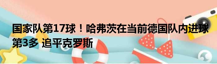国家队第17球！哈弗茨在当前德国队内进球第3多 追平克罗斯