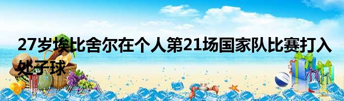 27岁埃比舍尔在个人第21场国家队比赛打入处子球