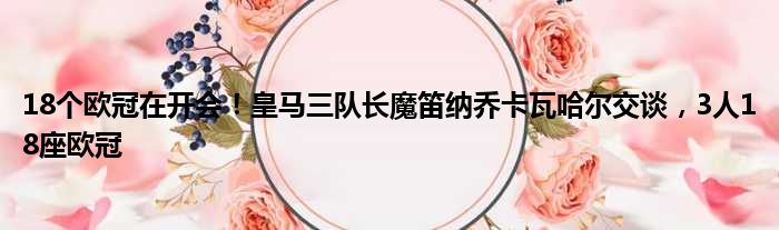 18个欧冠在开会！皇马三队长魔笛纳乔卡瓦哈尔交谈，3人18座欧冠