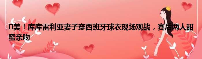 ️美！库库雷利亚妻子穿西班牙球衣现场观战，赛后两人甜蜜亲吻