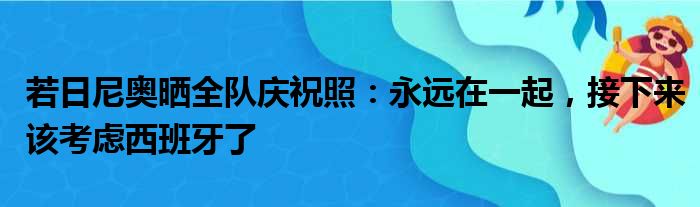 若日尼奥晒全队庆祝照：永远在一起，接下来该考虑西班牙了