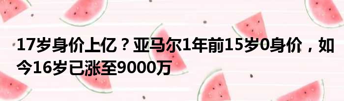 17岁身价上亿？亚马尔1年前15岁0身价，如今16岁已涨至9000万