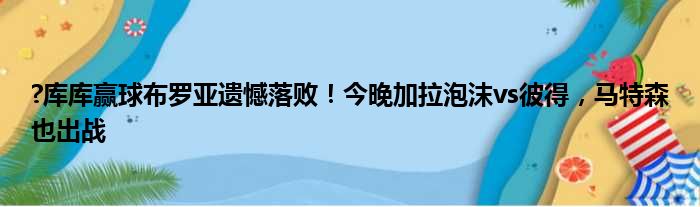 ?库库赢球布罗亚遗憾落败！今晚加拉泡沫vs彼得，马特森也出战
