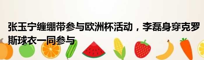张玉宁缠绷带参与欧洲杯活动，李磊身穿克罗斯球衣一同参与