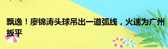 飘逸！廖锦涛头球吊出一道弧线，火速为广州扳平