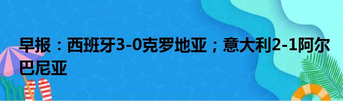 早报：西班牙3-0克罗地亚；意大利2-1阿尔巴尼亚