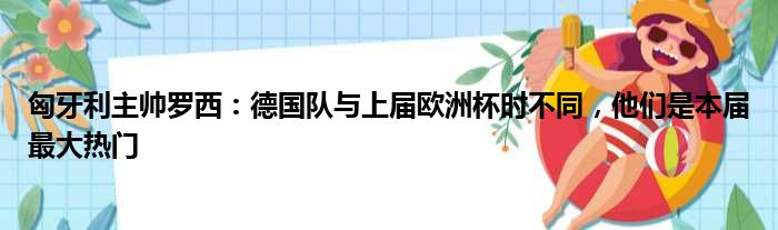 匈牙利主帅罗西：德国队与上届欧洲杯时不同，他们是本届最大热门