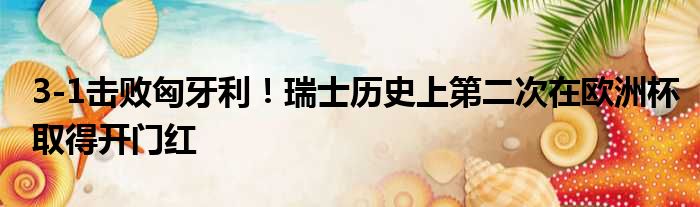 3-1击败匈牙利！瑞士历史上第二次在欧洲杯取得开门红