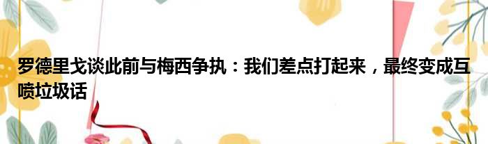 罗德里戈谈此前与梅西争执：我们差点打起来，最终变成互喷垃圾话