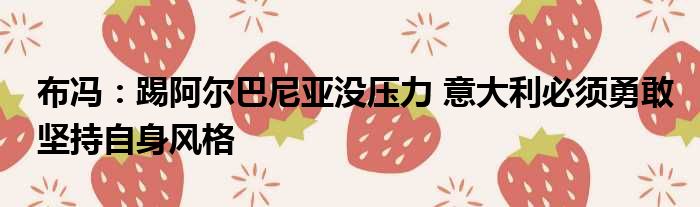 布冯：踢阿尔巴尼亚没压力 意大利必须勇敢坚持自身风格
