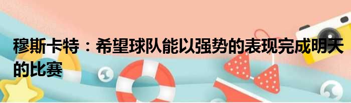 穆斯卡特：希望球队能以强势的表现完成明天的比赛