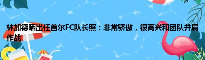林加德晒出任首尔FC队长照：非常骄傲，很高兴和团队并肩作战
