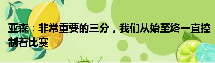 亚森：非常重要的三分，我们从始至终一直控制着比赛