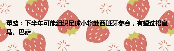 董路：下半年可能组织足球小将赴西班牙参赛，有望过招皇马、巴萨