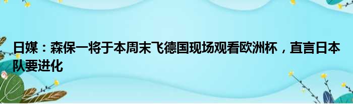 日媒：森保一将于本周末飞德国现场观看欧洲杯，直言日本队要进化