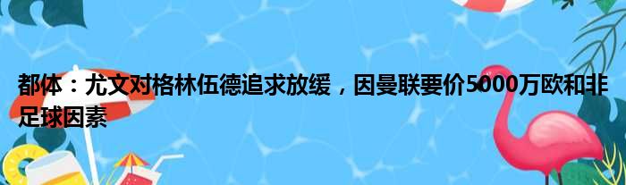都体：尤文对格林伍德追求放缓，因曼联要价5000万欧和非足球因素