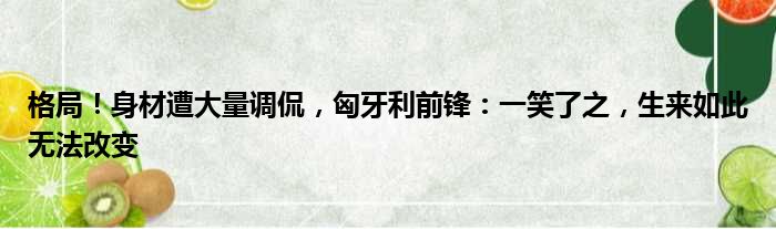 格局！身材遭大量调侃，匈牙利前锋：一笑了之，生来如此无法改变