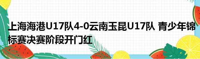 上海海港U17队4-0云南玉昆U17队 青少年锦标赛决赛阶段开门红