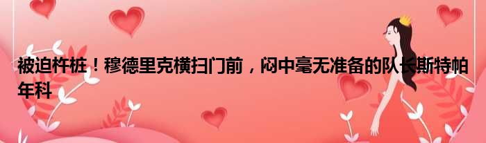 被迫杵桩！穆德里克横扫门前，闷中毫无准备的队长斯特帕年科