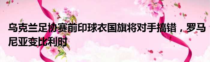 乌克兰足协赛前印球衣国旗将对手搞错，罗马尼亚变比利时