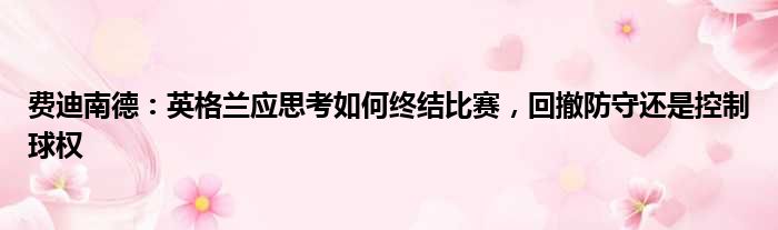 费迪南德：英格兰应思考如何终结比赛，回撤防守还是控制球权