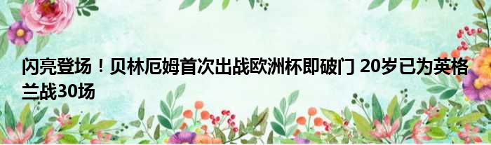 闪亮登场！贝林厄姆首次出战欧洲杯即破门 20岁已为英格兰战30场