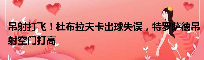 吊射打飞！杜布拉夫卡出球失误，特罗萨德吊射空门打高