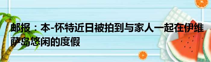邮报：本-怀特近日被拍到与家人一起在伊维萨岛悠闲的度假