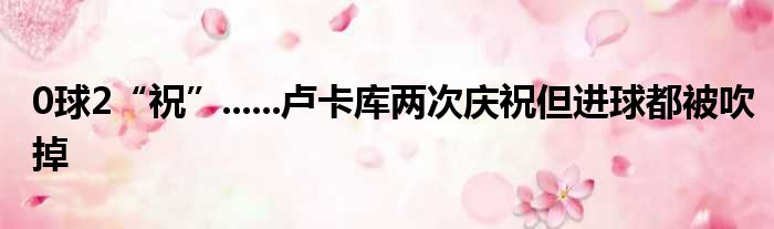 0球2“祝”......卢卡库两次庆祝但进球都被吹掉