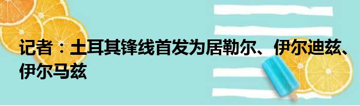 记者：土耳其锋线首发为居勒尔、伊尔迪兹、伊尔马兹