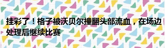 挂彩了！格子被沃贝尔撞翻头部流血，在场边处理后继续比赛