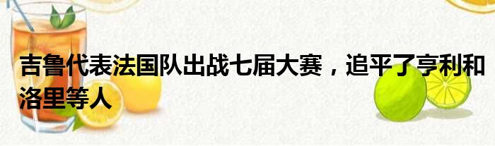 吉鲁代表法国队出战七届大赛，追平了亨利和洛里等人