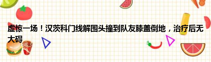 虚惊一场！汉茨科门线解围头撞到队友膝盖倒地，治疗后无大碍