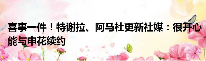 喜事一件！特谢拉、阿马杜更新社媒：很开心能与申花续约