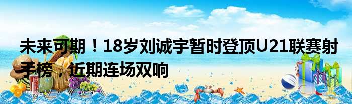 未来可期！18岁刘诚宇暂时登顶U21联赛射手榜，近期连场双响