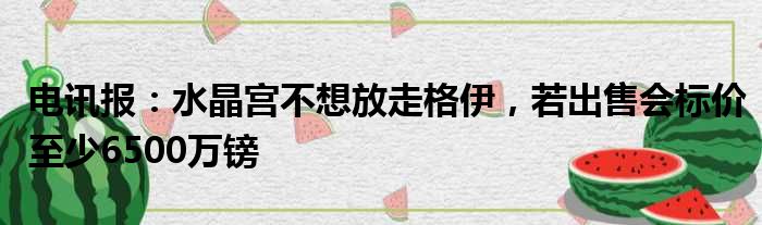 电讯报：水晶宫不想放走格伊，若出售会标价至少6500万镑