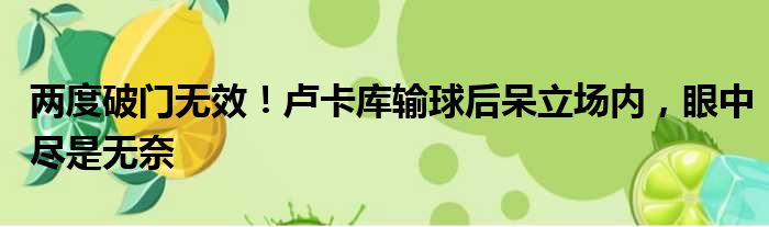 两度破门无效！卢卡库输球后呆立场内，眼中尽是无奈