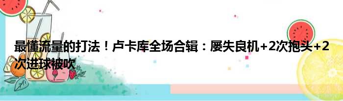 最懂流量的打法！卢卡库全场合辑：屡失良机+2次抱头+2次进球被吹