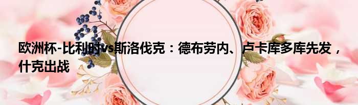 欧洲杯-比利时vs斯洛伐克：德布劳内、卢卡库多库先发，什克出战