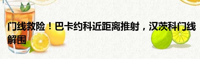 门线救险！巴卡约科近距离推射，汉茨科门线解围