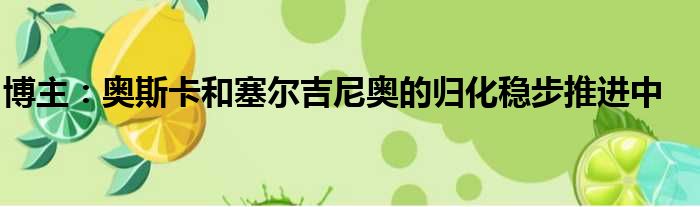 博主：奥斯卡和塞尔吉尼奥的归化稳步推进中