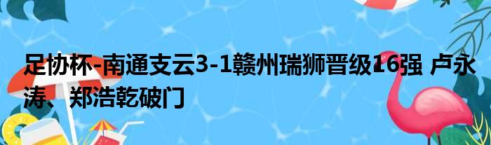 足协杯-南通支云3-1赣州瑞狮晋级16强 卢永涛、郑浩乾破门