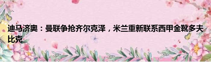 迪马济奥：曼联争抢齐尔克泽，米兰重新联系西甲金靴多夫比克