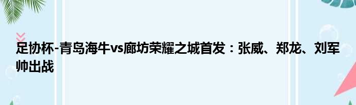 足协杯-青岛海牛vs廊坊荣耀之城首发：张威、郑龙、刘军帅出战
