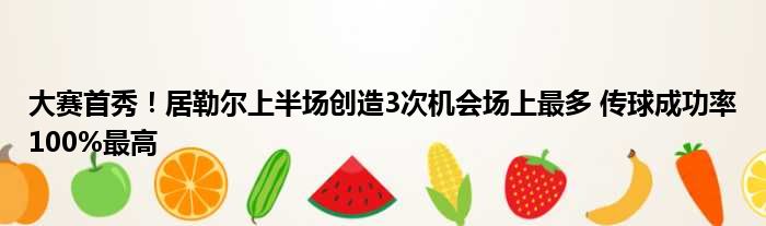 大赛首秀！居勒尔上半场创造3次机会场上最多 传球成功率100%最高