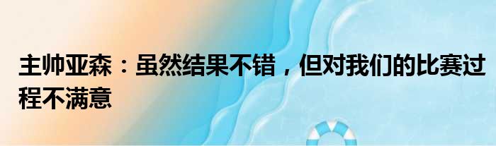 主帅亚森：虽然结果不错，但对我们的比赛过程不满意